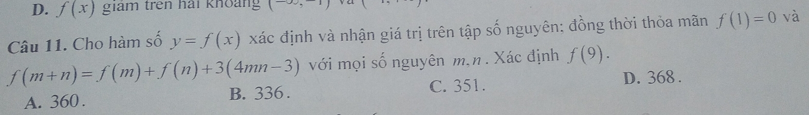 D. f(x) giám trên hải khoảng ( 
Câu 11. Cho hàm số y=f(x) xác định và nhận giá trị trên tập số nguyên; đồng thời thỏa mãn f(1)=0 và
f(m+n)=f(m)+f(n)+3(4mn-3) với mọi số nguyên m,n . Xác định f(9).
C. 351. D. 368.
A. 360. B. 336.