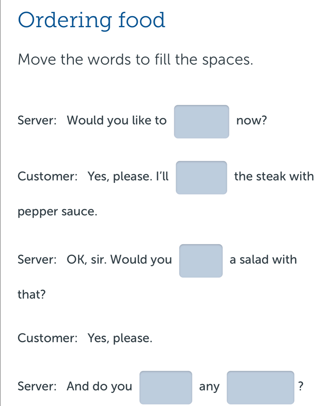 Ordering food 
Move the words to fill the spaces. 
Server: Would you like to □ now? 
Customer: Yes, please. I'll □ the steak with 
pepper sauce. 
Server: OK, sir. Would you □ a salad with 
that? 
Customer: Yes, please. 
Server: And do you □ any □ ?