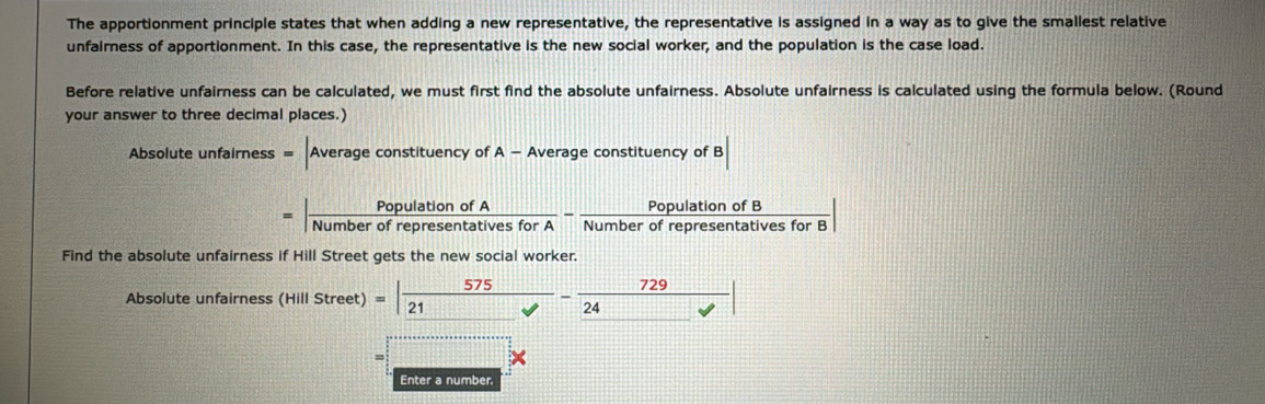 The apportionment principle states that when adding a new representative, the representative is assigned in a way as to give the smallest relative 
unfairness of apportionment. In this case, the representative is the new social worker, and the population is the case load. 
Before relative unfairness can be calculated, we must first find the absolute unfairness. Absolute unfairness is calculated using the formula below. (Round 
your answer to three decimal places.) 
Absol uteunfalrness=|Averageconstituencyo| of A-A verage constituency of B
| PopulationofA/NumberofrepresentativesforA - PopulationofB/NumberofrepresentativesforB |
Find the absolute unfairness if Hill Street gets the new social worker. 
Absolute unfairness (Hillstreet)=| 575/21 - 729/24 |
= 
× 
Enter a number.