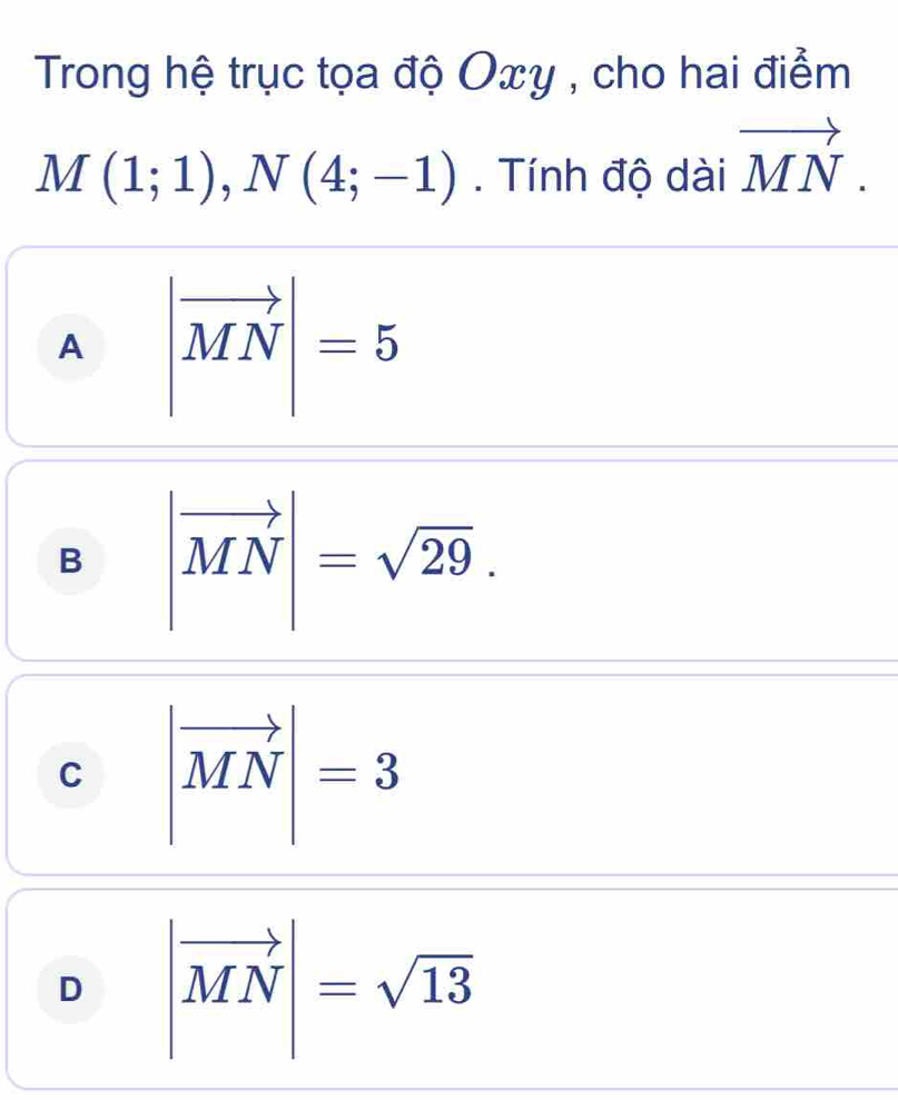 Trong hệ trục tọa độ Oxy , cho hai điểm
M(1;1), N(4;-1). Tính độ dài vector MN.
A |vector MN|=5
B |vector MN|=sqrt(29).
C |vector MN|=3
D |vector MN|=sqrt(13)