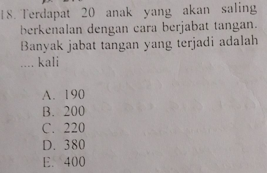 Terdapat 20 anak yang akan saling
berkenalan dengan cara berjabat tangan.
Banyak jabat tangan yang terjadi adalah
.... kali
A. 190
B. 200
C. 220
D. 380
E. 400