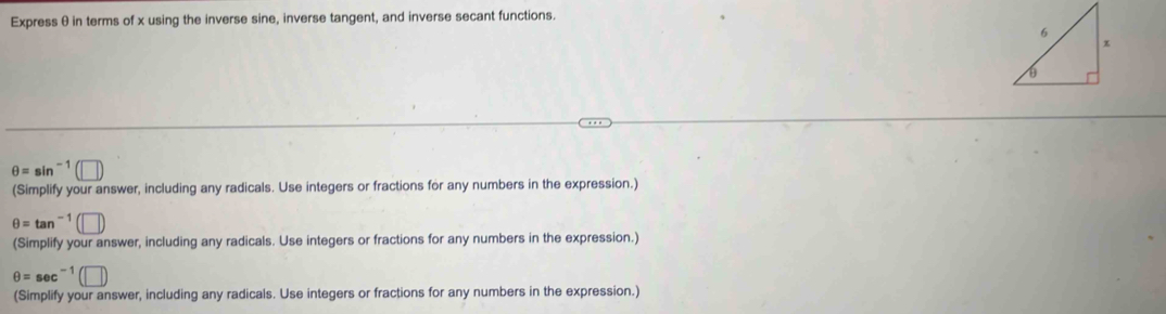 Express θ in terms of x using the inverse sine, inverse tangent, and inverse secant functions.
θ =sin^(-1) 11 
(Simplify your answer, including any radicals. Use integers or fractions for any numbers in the expression.)
θ =tan^(-1) (□ ) 
(Simplify your answer, including any radicals. Use integers or fractions for any numbers in the expression.)
θ =sec^(-1)(□ )
(Simplify your answer, including any radicals. Use integers or fractions for any numbers in the expression.)