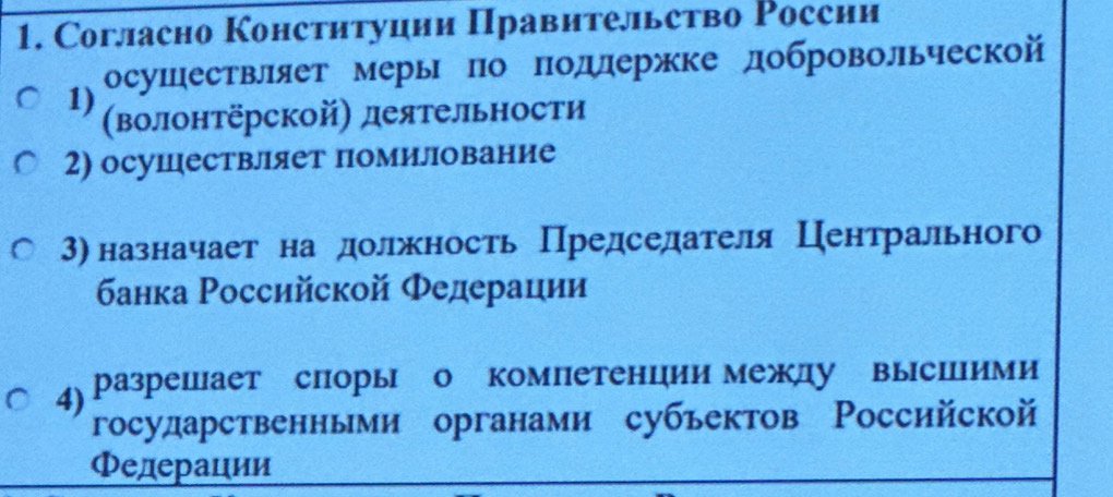 Cогласно Конституции Правительство России 
1) осушествляет меры по Πодлержке добровольческой 
(волонтёрской) деятельности 
2) осуцествляет помилование 
3) назначает на должность Председателя Центрального 
банка Российской Φедерации 
4) разрешает споры о компетенции между выспими 
государственньми органами субьектов Российской 
Φедерации