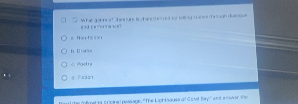 What genre of literature is characterized by teiling stories through diatogue
and performance?
a. Non-fiction
b. Drama
c. Poetry
d. Fiction
Read the following original passage, "The Lighthouse of Coral Bay," and answer the