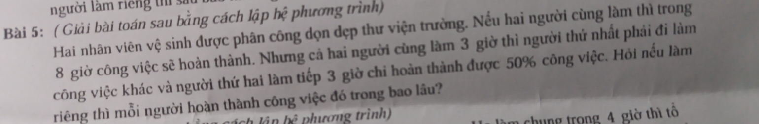 người làm riếng thể sả 
Bài 5: ( Giải bài toán sau bằng cách lập hệ phương trình) 
Hai nhân viên vệ sinh được phân công dọn dẹp thư viện trường. Nếu hai người cùng làm thì trong
8 giờ công việc sẽ hoàn thành. Nhưng cả hai người cùng làm 3 giờ thì người thứ nhất phải đi làm 
công việc khác và người thứ hai làm tiếp 3 giờ chiỉ hoàn thành được 50% công việc. Hỏi nếu làm 
riêng thì mỗi người hoàn thành công việc đó trong bao lâu? 
lần bc^5 phương trình) 
chung trong 4 giờ thì tổ