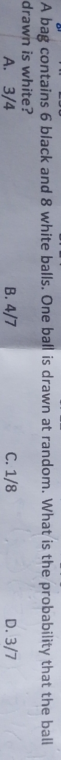 A bag contains 6 black and 8 white balls. One ball is drawn at random. What is the probability that the ball
drawn is white?
A. 3/4 B. 4/7 C. 1/8 D. 3/7