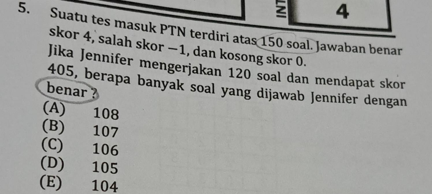 2
4
5. Suatu tes masuk PTN terdiri atas 150 soal. Jawaban benar
skor 4, salah skor −1, dan kosong skor 0.
Jika Jennifer mengerjakan 120 soal dan mendapat skor
405, berapa banyak soal yang dijawab Jennifer dengan
benar ?
(A) 108
(B) 107
(C) 106
(D) 105
(E) 104