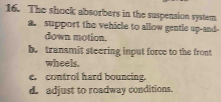 The shock absorbers in the suspension system 
a. support the vehicle to allow gentle up-and- 
down motion. 
b. transmit steering input force to the front 
wheels. 
e. control hard bouncing. 
d. adjust to roadway conditions.