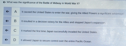 What was the significance of the Battle of Midway in World War II?
A It caused the United States to enter the war, giving the Allied Powers a significant advantage
B It resulted in a decisive victory for the Allies and stopped Japan's expansion.
C It marked the first time Japan successfully invaded the United States.
It allowed Japan to secure control over the entire Pacific Ocean.