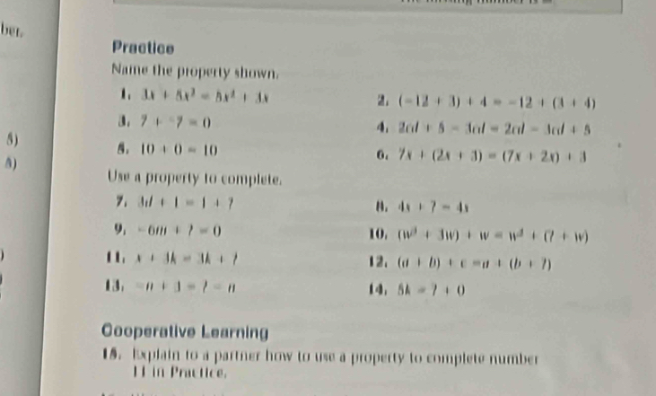 bet. 
Practice 
Name the property shown. 
1. 3x+5x^2=5x^2+3x 2: (-12+3)+4=-12+(3+4)
3. 7+-7=0 4. 2al+5-3al=2al-3al+5
8)
10+0=10
5) 
6. 7x+(2x+3)=(7x+2x)+3
Use a property to complete. 
7. 3d+1=1+7 B. 4x+7=4x
9. -6m+7=0 10. (w^3+3w)+w=w^3+(7+w)
1 x+3k=3k+1 12. (a+b)+c=a+(b+7)
13 =n+3=t-n 14, 5k=7+0
Cooperative Learning 
15. Explain to a partner how to use a property to complete number 
HF in Practice.