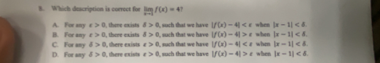 Which description is correct for limlimits _xto 1f(x)=4 ?
A. For any varepsilon >0 , there exists delta >0 , such that we have |f(x)-4| when |x-1| .
B. For any t>0 , there exists delta >0 , such that we have |f(x)-4|>t when |x-1| .
C. For any delta >0 , there exists varepsilon >0 , such that we have |f(x)-4| when |x-1| .
D. For any delta >0 , there exists varepsilon >0 , such that we have |f(x)-4|>varepsilon when |x-1| .