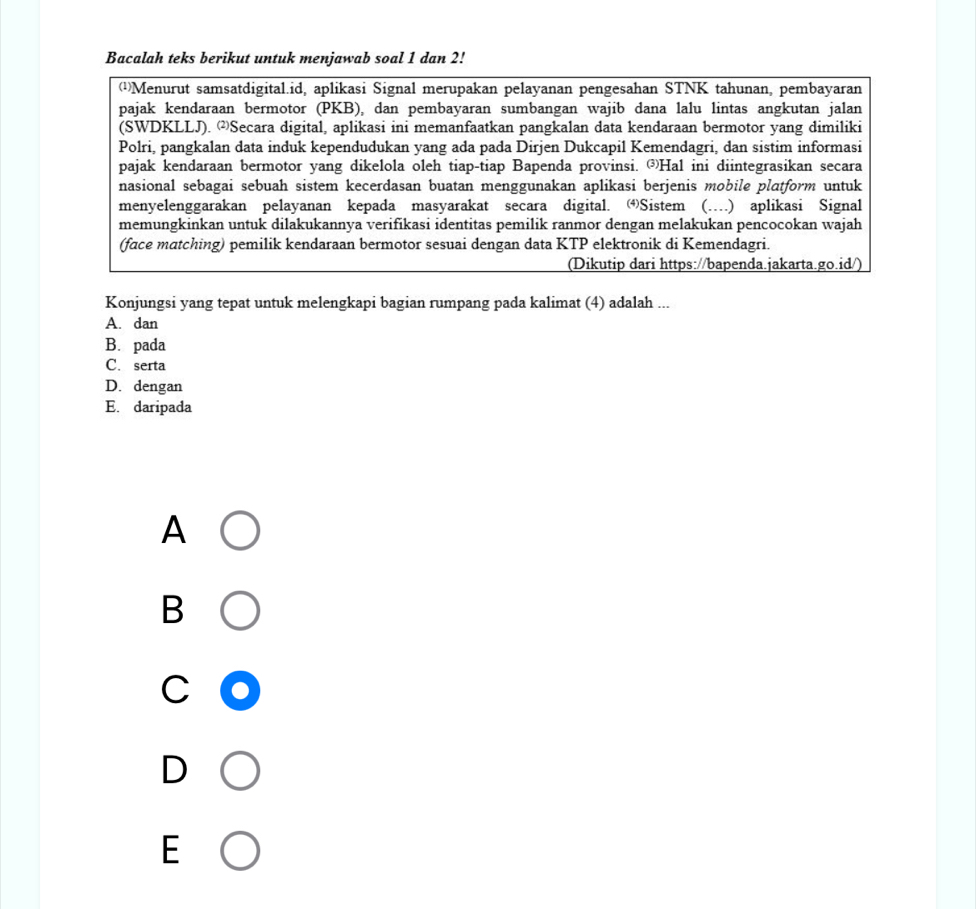 Bacalah teks berikut untuk menjawab soal 1 dan 2!
(¹Menurut samsatdigital.id, aplikasi Signal merupakan pelayanan pengesahan STNK tahunan, pembayaran
pajak kendaraan bermotor (PKB), dan pembayaran sumbangan wajib dana lalu lintas angkutan jalan
(SWDKLLJ). Secara digital, aplikasi ini memanfaatkan pangkalan data kendaraan bermotor yang dimiliki
Polri, pangkalan data induk kependudukan yang ada pada Dirjen Dukcapil Kemendagri, dan sistim informasi
pajak kendaraan bermotor yang dikelola oleh tiap-tiap Bapenda provinsi. ③Hal ini diintegrasikan secara
nasional sebagai sebuah sistem kecerdasan buatan menggunakan aplikasi berjenis mobile platform untuk
menyelenggarakan pelayanan kepada masyarakat secara digital. Sistem (….) aplikasi Signal
memungkinkan untuk dilakukannya verifikasi identitas pemilik ranmor dengan melakukan pencocokan wajah
(face matching) pemilik kendaraan bermotor sesuai dengan data KTP elektronik di Kemendagri.
(Dikutip dari https://bapenda.jakarta.go.id/)
Konjungsi yang tepat untuk melengkapi bagian rumpang pada kalimat (4) adalah ...
A. dan
B. pada
C. serta
D. dengan
E. daripada
A
B
C
D
E