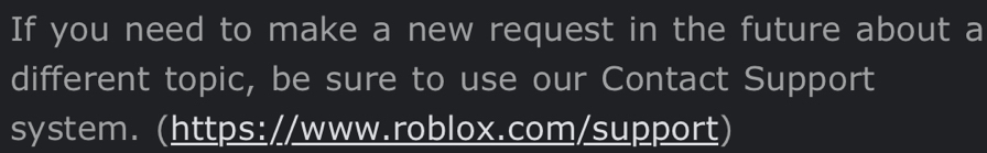 If you need to make a new request in the future about a 
different topic, be sure to use our Contact Support 
system. (https://www.roblox.com/support)