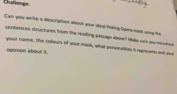 Challenge: 
_ 
Can you write a description about your ideal Peking Opera mask using the 
sentences structures from the reading passage above? Make sure you introduce 
your name, the colours of your mask, what personalities it represents and your 
opinion about it.