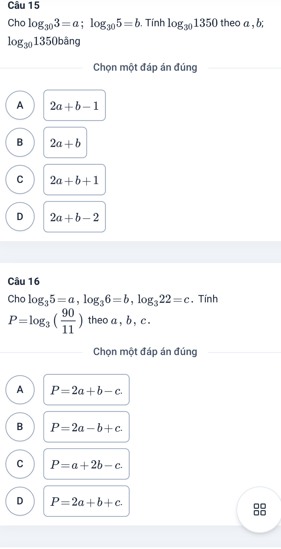 Cho log _303=a; log _305=b. Tính log _301350 theo a , b;
log _301350bang
Chọn một đáp án đúng
A 2a+b-1
B 2a+b
C 2a+b+1
D 2a+b-2
Câu 16
Cho log _35=a, log _36=b, log _322=c. Tính
P=log _3( 90/11 ) theo a , b , c.
Chọn một đáp án đúng
A P=2a+b-c.
B P=2a-b+c.
C P=a+2b-c.
D P=2a+b+c. 
□□
□□