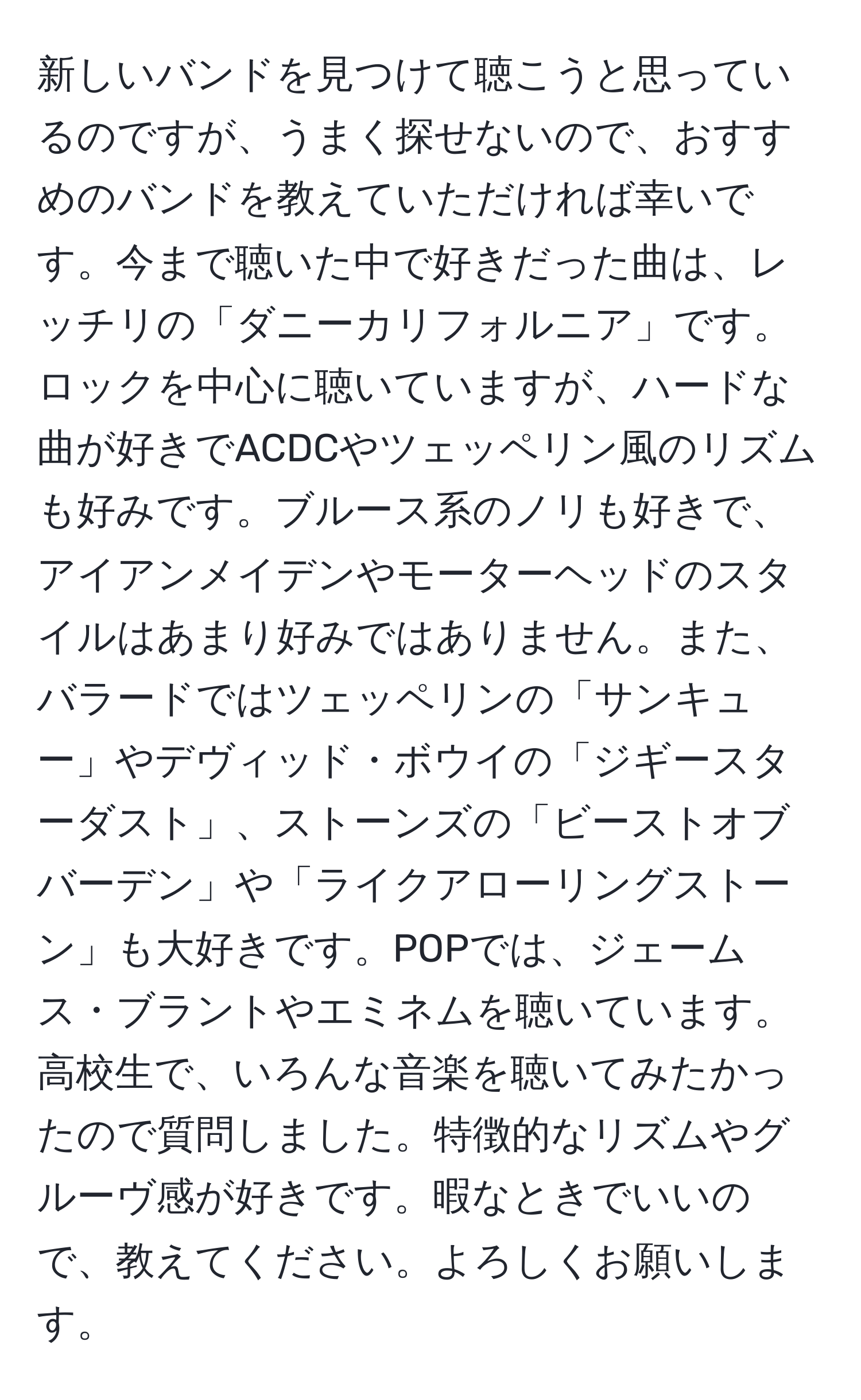 新しいバンドを見つけて聴こうと思っているのですが、うまく探せないので、おすすめのバンドを教えていただければ幸いです。今まで聴いた中で好きだった曲は、レッチリの「ダニーカリフォルニア」です。ロックを中心に聴いていますが、ハードな曲が好きでACDCやツェッペリン風のリズムも好みです。ブルース系のノリも好きで、アイアンメイデンやモーターヘッドのスタイルはあまり好みではありません。また、バラードではツェッペリンの「サンキュー」やデヴィッド・ボウイの「ジギースターダスト」、ストーンズの「ビーストオブバーデン」や「ライクアローリングストーン」も大好きです。POPでは、ジェームス・ブラントやエミネムを聴いています。高校生で、いろんな音楽を聴いてみたかったので質問しました。特徴的なリズムやグルーヴ感が好きです。暇なときでいいので、教えてください。よろしくお願いします。