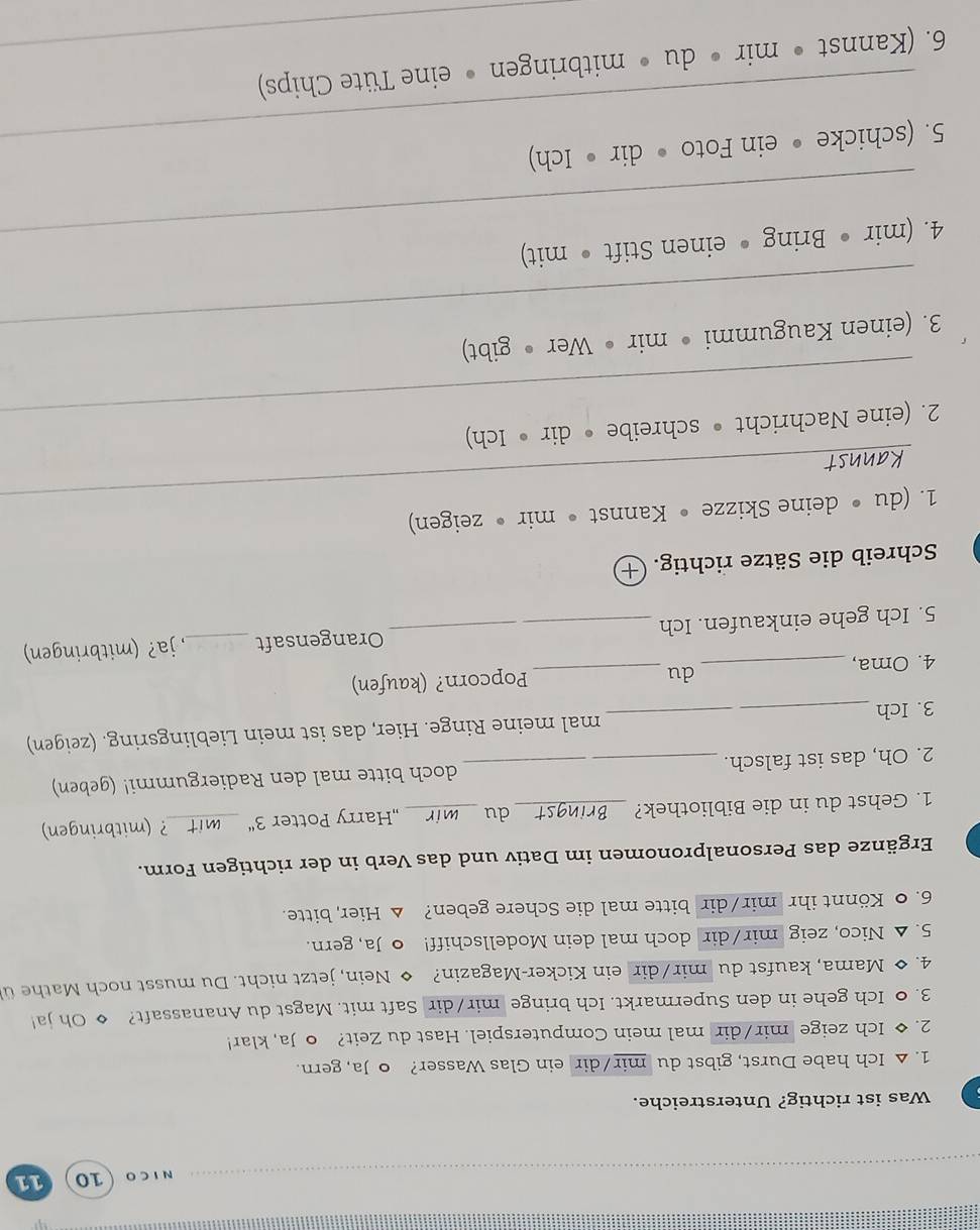 ICO 10 11 
Was ist richtig? Unterstreiche. 
1. △ Ich habe Durst, gibst du mir/dir ein Glas Wasser? o Ja, gern. 
2. ◆ Ich zeige mir/dir mal mein Computerspiel. Hast du Zeit? o Ja, klar! 
3. ● Ich gehe in den Supermarkt. Ich bringe mir/dir Saft mit. Magst du Ananassaft? ◆ Oh ja! 
4. ◆ Mama, kaufst du mir/dir ein Kicker-Magazin? Nein, jetzt nicht. Du musst noch Mathe ü 
5. △ Nico, zeig mir/dir doch mal dein Modellschiff! o Ja, gern. 
6. 0 Könnt ihr mir/dir bitte mal die Schere geben? △ Hier, bitte. 
Ergänze das Personalpronomen im Dativ und das Verb in der richtigen Form. 
1. Gehst du in die Bibliothek? _du _„Harry Potter 3'' _mit ? (mitbringen) 
2. Oh, das ist falsch. __doch bitte mal den Radiergummi! (geben) 
3. Ich _mal meine Ringe. Hier, das ist mein Lieblingsring. (zeigen) 
du 
4. Oma, __Popcorn? (kaufen) 
5. Ich gehe einkaufen. Ich _Orangensaft _, ja? (mitbringen) 
Schreib die Sätze richtig. + 
_ 
1. (du • deine Skizze • Kannst • mir • zeigen) 
_ 
2. (eine Nachricht • schreibe • dir • Ich) 
_ 
3. (einen Kaugummi • mir • Wer • gibt) 
_ 
4. (mir • Bring • einen Stift • mit) 
_ 
5. (schicke • ein Foto • dir • Ich) 
6. (Kannst • mir • du • mitbringen • eine Tüte Chips)