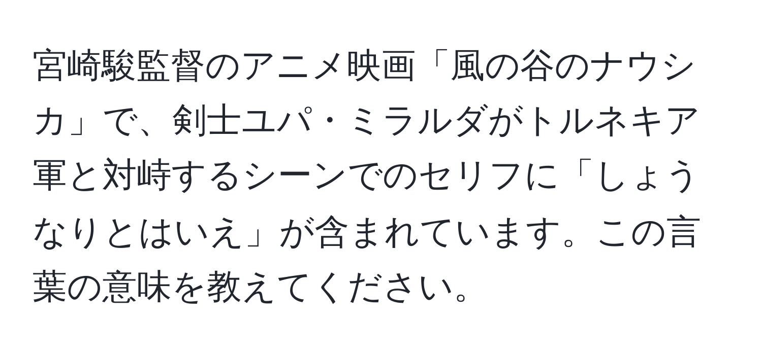 宮崎駿監督のアニメ映画「風の谷のナウシカ」で、剣士ユパ・ミラルダがトルネキア軍と対峙するシーンでのセリフに「しょうなりとはいえ」が含まれています。この言葉の意味を教えてください。