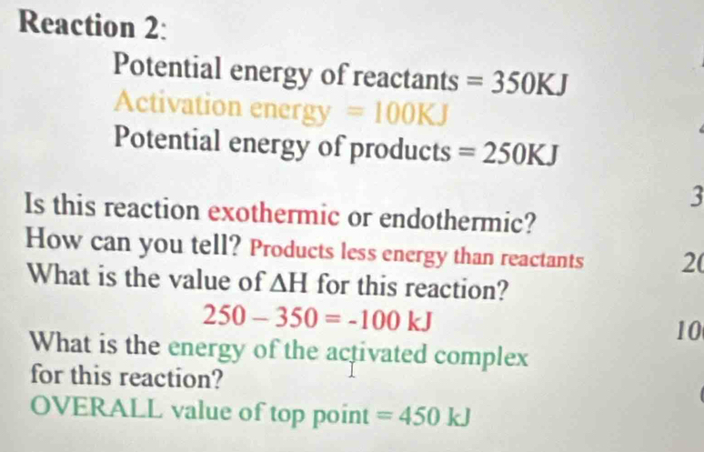 Reaction 2: 
Potential energy of reactants =350KJ
Activation ener =100KJ
Potential energy of products =250KJ
3 
Is this reaction exothermic or endothermic? 
How can you tell? Products less energy than reactants 2( 
What is the value of △ H for this reaction?
250-350=-100kJ
10 
What is the energy of the activated complex 
for this reaction? 
OVERALL value of top point =450kJ