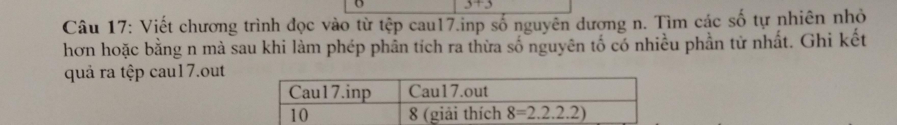 3+3
Câu 17: Viết chương trình đọc vào từ tệp cau17.inp số nguyên dương n. Tìm các số tự nhiên nhỏ
hơn hoặc bằng n mà sau khi làm phép phân tích ra thừa số nguyên tố có nhiều phần tử nhất. Ghi kết
quả ra tệp cau17.out