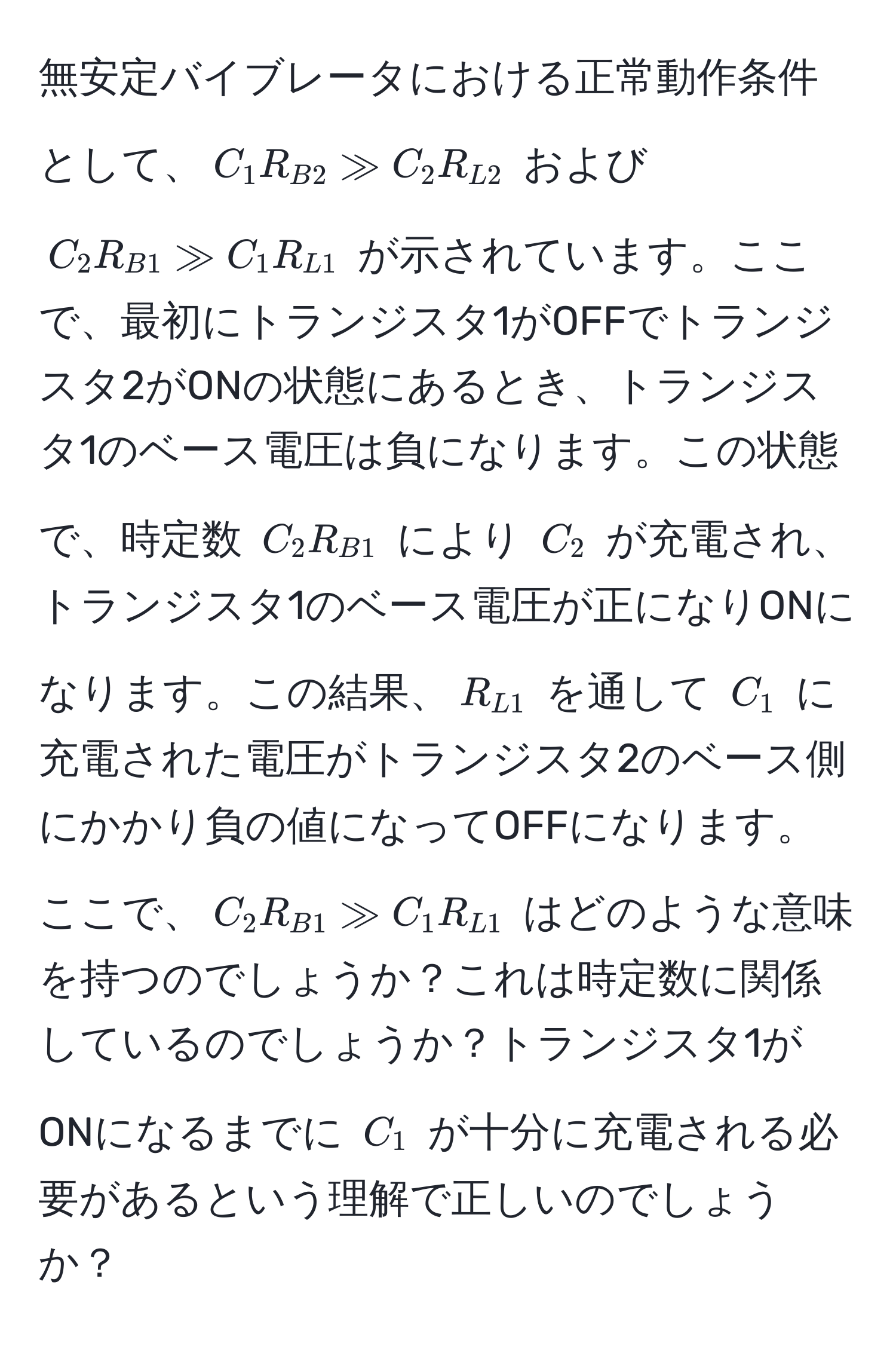 無安定バイブレータにおける正常動作条件として、$C_1 R_B2 gg C_2 R_L2$ および $C_2 R_B1 gg C_1 R_L1$ が示されています。ここで、最初にトランジスタ1がOFFでトランジスタ2がONの状態にあるとき、トランジスタ1のベース電圧は負になります。この状態で、時定数 $C_2 R_B1$ により $C_2$ が充電され、トランジスタ1のベース電圧が正になりONになります。この結果、$R_L1$ を通して $C_1$ に充電された電圧がトランジスタ2のベース側にかかり負の値になってOFFになります。ここで、$C_2 R_B1 gg C_1 R_L1$ はどのような意味を持つのでしょうか？これは時定数に関係しているのでしょうか？トランジスタ1がONになるまでに $C_1$ が十分に充電される必要があるという理解で正しいのでしょうか？