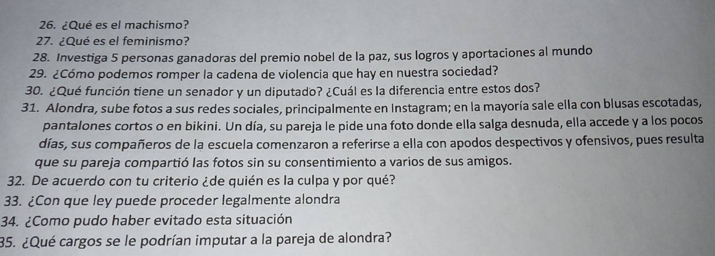 ¿Qué es el machismo? 
27. ¿Qué es el feminismo? 
28. Investiga 5 personas ganadoras del premio nobel de la paz, sus logros y aportaciones al mundo 
29. ¿Cómo podemos romper la cadena de violencia que hay en nuestra sociedad? 
30. ¿Qué función tiene un senador y un diputado? ¿Cuál es la diferencia entre estos dos? 
31. Alondra, sube fotos a sus redes sociales, principalmente en Instagram; en la mayoría sale ella con blusas escotadas, 
pantalones cortos o en bikini. Un día, su pareja le pide una foto donde ella salga desnuda, ella accede y a los pocos 
días, sus compañeros de la escuela comenzaron a referirse a ella con apodos despectivos y ofensivos, pues resulta 
que su pareja compartió las fotos sin su consentimiento a varios de sus amigos. 
32. De acuerdo con tu criterio ¿de quién es la culpa y por qué? 
33. ¿Con que ley puede proceder legalmente alondra 
34. ¿Como pudo haber evitado esta situación 
35. ¿Qué cargos se le podrían imputar a la pareja de alondra?