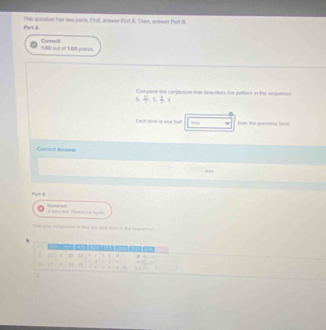 This question has two paris. First, answer Part A. Then, answer Part B. 
Part A 
Correcti 
1.00 out of 1.00 points. 
Complete the conjecture that describes the pattern in the sequence
6,  11/2 , 5,  9/2 , 4
Each term is one half less than the previous term. 
Correct Answer 
less 
Part B 
Incorrect 
2 tres left. Pleaise try again 
Use you conjecsae to find the bext term in the sequence. 
a ( Sa0 
Ⅱ ら a 
: c zhì 
U 6 [16 1].