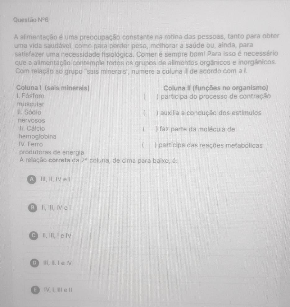 Questão N°6 
A alimentação é uma preocupação constante na rotina das pessoas, tanto para obter
uma vida saudável, como para perder peso, melhorar a saúde ou, ainda, para
satisfazer uma necessidade fisiológica. Comer é sempre bom! Para isso é necessário
que a alimentação contemple todos os grupos de alimentos orgânicos e inorgânicos.
Com relação ao grupo 'sais minerais', numere a coluna II de acordo com a I.
Coluna I (sais minerais) Coluna II (funções no organismo)
I. Fósforo ( ) participa do processo de contração
muscular
II. Sódio ) auxilia a condução dos estímulos
nervosos
III. Cálcio 4 ) faz parte da molécula de
hemoglobina
IV. Ferro ) participa das reações metabólicas
produtoras de energia
A relação correta da 2^a coluna, de cima para baixo, é:
A III, II, IV e I
B II, III, IV e l
C II, III, I e IV
D III, II. I e Ⅳ
E IV, I, Ⅲ eI