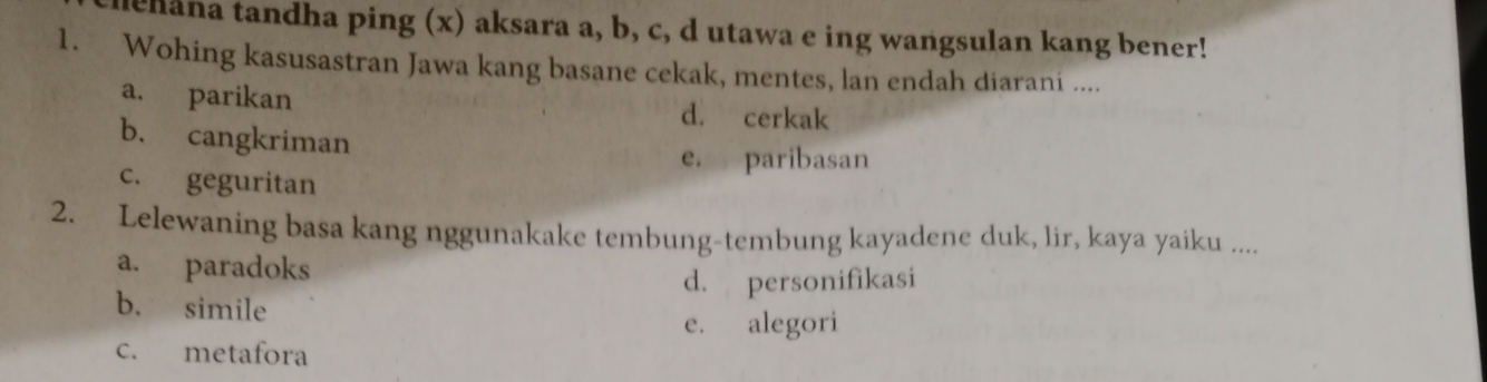 thana tandha ping (x) aksara a, b, c, d utawa e ing wangsulan kang bener!
1. Wohing kasusastran Jawa kang basane cekak, mentes, lan endah diarani ....
a. parikan d. cerkak
b. cangkriman
e. paribasan
c. geguritan
2. Lelewaning basa kang nggunakake tembung-tembung kayadene duk, lir, kaya yaiku ....
a. paradoks
d. personifikasi
b. simile
e. alegori
c. metafora