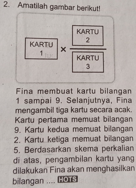 Amatilah gambar berikut! 
A 
Fina membuat kartu bilangan
1 sampai 9. Selanjutnya, Fina 
mengambil tiga kartu secara acak. 
Kartu pertama memuat bilangan 
9. Kartu kedua memuat bilangan 
2. Kartu ketiga memuat bilangan 
5. Berdasarkan skema perkalian 
di atas, pengambilan kartu yang 
dilakukan Fina akan menghasilkan 
bilangan .... HOTS