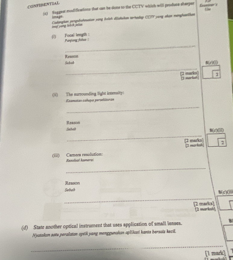 CONFIDENTIAL
(c) Suggest modifications that can be done to the CCTV which will produce sharper  f(x)sin (x)/(ln x) 
image.
Cadangkan pengubahsuaian yang balak dilakukan terhadap CCTV yang akan menghasiikan
Imej yang lebih jelas.
(1) Focal length :
Panjang foksa "
_
Reason
Sebab 8(p)①
_
(2 marks) 2
(2 markah)
(ii) The surrounding light intensity:
Keamatan cahaya persekitaran
_
Reason
Sebab
_
8(c)(ii)
[2 marks] 2
[2 markah]
(iii) Camera resolution:
Resolusi kamera:
_
Reason
Sebab
8(c)(ii)
_
[2 marks]
[2 markah]
8
(d) State another optical instrument that uses application of small lenses.
Nyatakan satu peralatan optik yang menggunakan aplikasi kanta bersaiz kecil.
_
[1 mark]