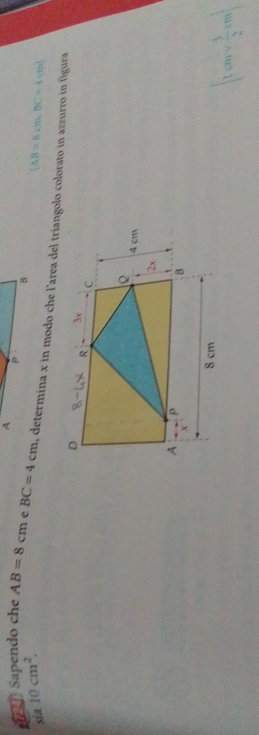 A
P
B
sia 10cm^2.  AB=8cm,BC=4cm
Sapendo che AB=8cm e BC=4cm , determina x in modo che l'area del triangolo colorato in azzurro in figura
|1cmv 3/2 cm|