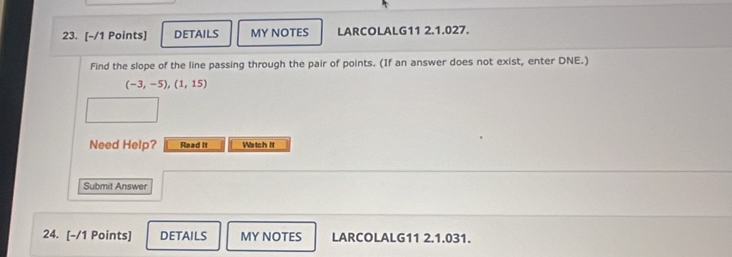 DETAILS MY NOTES LARCOLALG11 2.1.027. 
Find the slope of the line passing through the pair of points. (If an answer does not exist, enter DNE.)
(-3,-5), (1,15)
Need Help? Read It Watch It 
Submit Answer 
24. [-/1 Points] DETAILS MY NOTES LARCOLALG11 2.1.031.