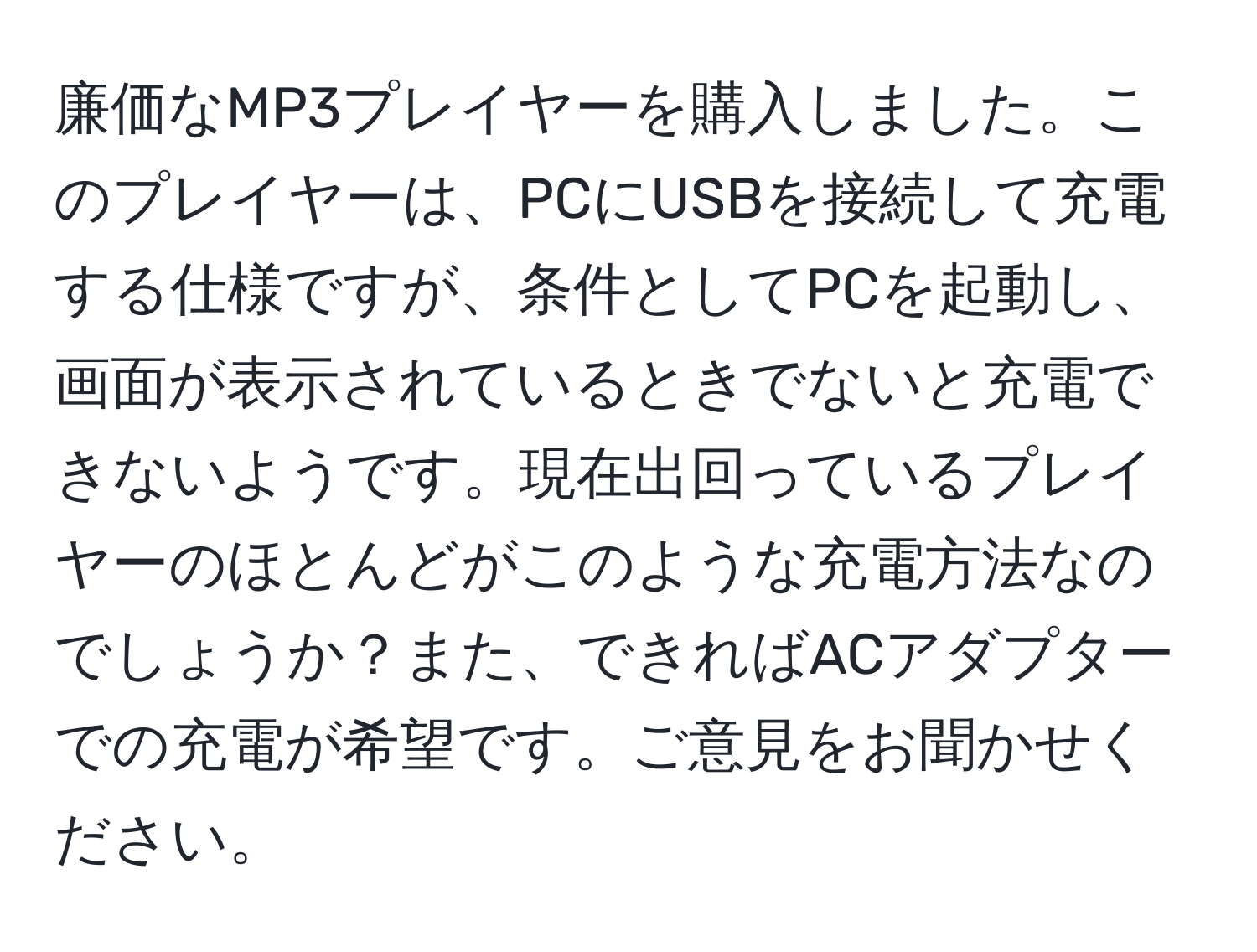 廉価なMP3プレイヤーを購入しました。このプレイヤーは、PCにUSBを接続して充電する仕様ですが、条件としてPCを起動し、画面が表示されているときでないと充電できないようです。現在出回っているプレイヤーのほとんどがこのような充電方法なのでしょうか？また、できればACアダプターでの充電が希望です。ご意見をお聞かせください。