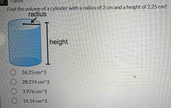 2 1 point
Find the volume of a cylinder with a radius of 2 cm and a height of 2.25 cm?
radius
26.25cm^(wedge)3
28.274cm^(wedge)3
3.976cm^(wedge)3
14.14cm^(wedge)3