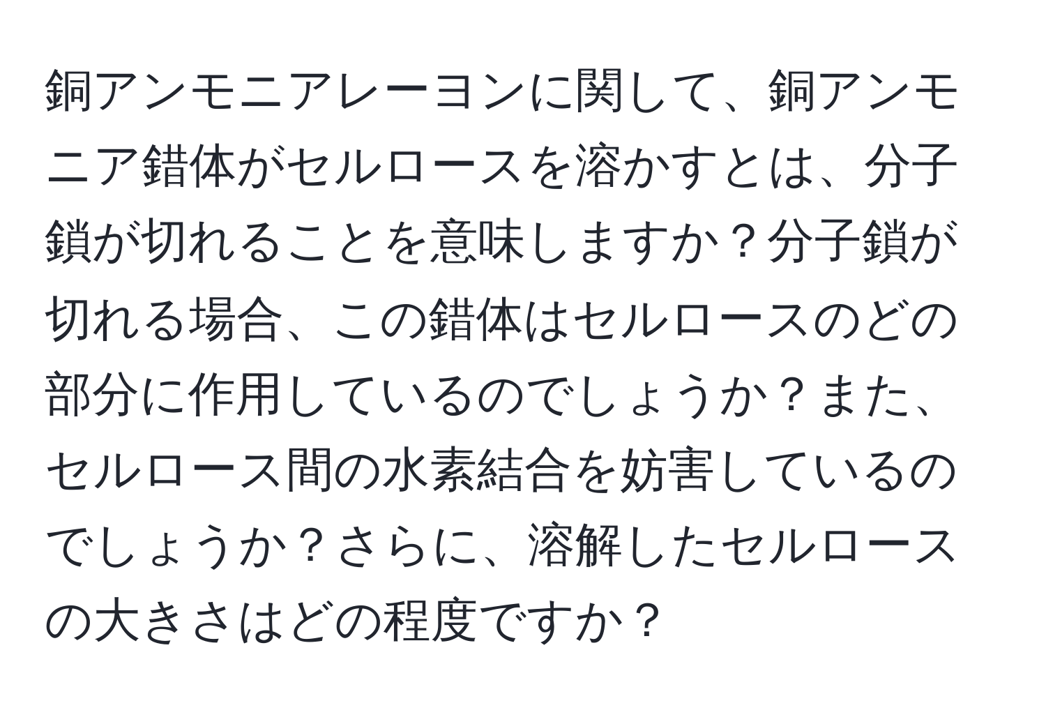 銅アンモニアレーヨンに関して、銅アンモニア錯体がセルロースを溶かすとは、分子鎖が切れることを意味しますか？分子鎖が切れる場合、この錯体はセルロースのどの部分に作用しているのでしょうか？また、セルロース間の水素結合を妨害しているのでしょうか？さらに、溶解したセルロースの大きさはどの程度ですか？