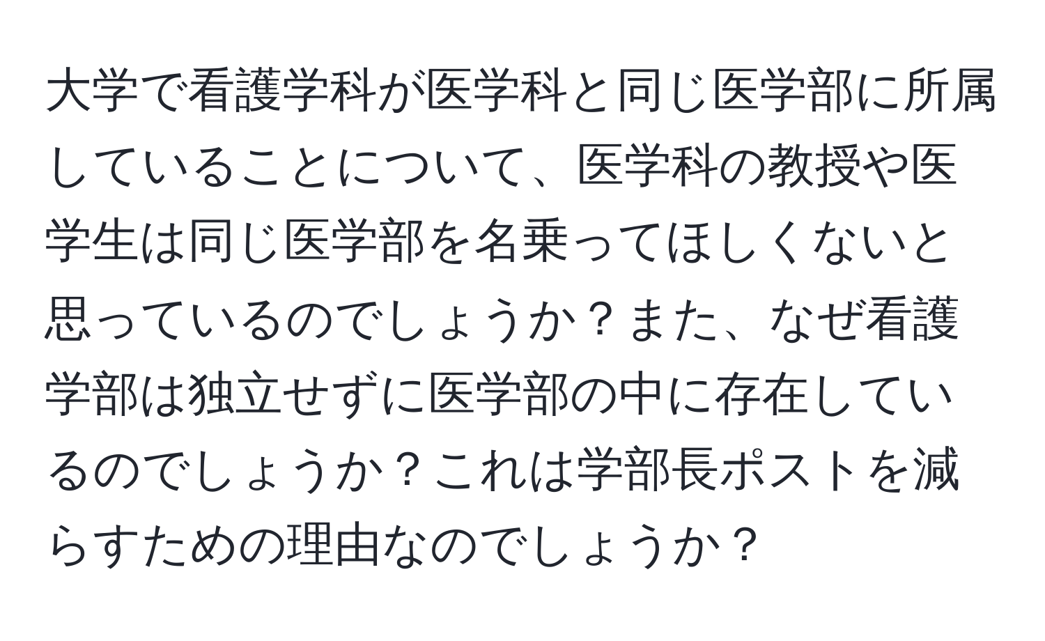 大学で看護学科が医学科と同じ医学部に所属していることについて、医学科の教授や医学生は同じ医学部を名乗ってほしくないと思っているのでしょうか？また、なぜ看護学部は独立せずに医学部の中に存在しているのでしょうか？これは学部長ポストを減らすための理由なのでしょうか？