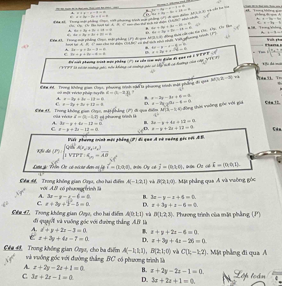 Cbl liện bgên khi ên thựt qên Tukn măn họt 2004 -2003
A. x+y-z-5=0.
B 2x-3y-z-1=0 Thng 3 Dhưg tnh
49.  Trong không gian
D.
C44 42, Trong mặt phẳng Ozyz, viết phương trình mặt phẳng (P) đi qua điểm 6x+2y-3z+18=0. M(1;2;3) và cất ba tịa n loytn thi to tad mhn Takn năm  h
C. x+3y-2z+1=0 phẳng đi qua A
~. x-2y-5x
Oz. Ov. Oz lần lượt tại A, B, C sao cho thể tích tử diện OABC nhỏ nhất.
A. 6x+3y+2z+18=0.
B. 6x+3y+3z-21=0.
C. x-2y-5
Cân 43. Trong mặt phẳng Ozyz, mặt phẳng (P) đi qua M(2;1;2) đồng thời cất các tỉa Ox, Oy, Oz lần
C. 6x+3y+3z+21=0.
D. 6x+3y+2z-18=0.
M 50. Trong không
lượt tại A. B. C sao cho tử diện OABC có thể tích nhỏ nhất. Viết phương trình (P) A. z-3=
Viết phụ
Phương
A. 2x-y+2z-3=0.
B. 4x-y-z-6=0.
D. x+2y+z-6=0.
C. 2x+y+2z-6=0. Tun I(frac x_A+x2
Dể viết phương trình mật pháng (P) ta cần tim một điểm đi qua và 1 VTPT
( VTPT là véctơ vuớng góc, nều không có vuớng góc ở  lây tích có hướng của cấp VTCP)
*Khi đó mái
th
Câu 44. Trong không gian Ozyz, phương trình năo là phương trình mặt phẳng đi qua M(1;2;-3) và Tâu 51. Tr
  
có một véctơ pháp tuyển vector n=(1;-2;3) ?
A. x-2y+3z-12=0.
B. x-2y-3z+6=0.
C. x-2y+3z+12=0.
D. x-2y-3z-6=0.
Câu 45. Trong không gian Ozyz, mặt phẳng (P) đi qua điểm M(3;-1;4) đồng thời vuông góc với giá Câu 52.
của vécto vector a=(1;-1;2) có phương trình là
A. 3x-y+4z-12=0.
B. 3x-y+4z+12=0.
D. x-y+2z+12=0.
C. x-y+2z-12=0. Câu
Viết phương trình mặt phẳng (P) đi qua A và vuông góc với AB.
Khi đó (. rho ):beginarrayl Qin^bA(x_A;y_A;z_A) 1VTPT:vector n_(P)=vector ABendarray.
Lu ý: Trên Ox có véctơ đơn vị là vector i=(1;0;0) , trên Oy có vector j=(0;1;0) , trên Oz có vector k=(0;0;1).
Câu 46. Trong không gian Oxyz, cho hai điểm A(-1;2;1) và B(2;1;0). Mặt phẳng qua Á và vuông góc
với AB có phương trình là
A. 3x-y-z-6=0. B. 3x-y-z+6=0.
C. x+3y+z-5=0. D. x+3y+z-6=0.
Câu 47. Trong không gian Oxyz, cho hai điểm A(0;1;1) và B(1;2;3). Phương trình của mặt phẳng (P)
đi qua A và vuông góc với đường thẳng AB là
A. dot x+y+2z-3=0.
B. x+y+2z-6=0.
C x+3y+4z-7=0.
D. x+3y+4z-26=0.
Câu 48. Trong không gian Oxyz, cho ba điểm A(-1;1;1),B(2;1;0) và C(1;-1;2) Mặt phẳng đi qua A
và vuông góc với đường thẳng BC có phương trình là
A. x+2y-2z+1=0.
B. x+2y-2z-1=0.
C. 3x+2z-1=0. D. 3x+2z+1=0.