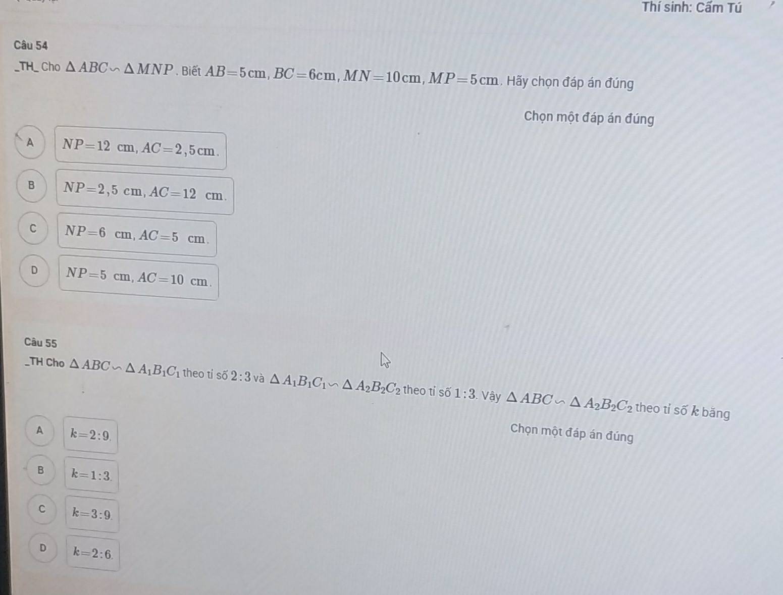 Thí sinh: Cấm Tú
Câu 54
_TH_ Cho △ ABC∽ △ MNP Biết AB=5cm, BC=6cm, MN=10cm, MP=5cm. Hãy chọn đáp án đúng
Chọn một đáp án đúng
A NP=12cm, AC=2,5cm.
B NP=2,5cm, AC=12cm.
C NP=6cm, AC=5cm.
D NP=5cm, AC=10cm. 
Câu 55
_TH Cho △ ABC∽ △ A_1B_1C_1 theo tỉ số 2:3 và △ A_1B_1C_1∽ △ A_2B_2C_2 theo tỉ số 1:3 Vậy △ ABC∽ △ A_2B_2C_2
theo tỉ số k băng
A k=2:9. 
Chọn một đáp án đúng
B k=1:3.
C k=3:9.
D k=2:6.