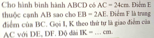 Cho hình bình hành ABCD có AC=24cm. Điểm E 
thuộc cạnh AB sao cho EB=2AE. Điểm F là trung 
điểm của BC. Gọi I, K theo thứ tự là giao điểm của
AC với DE, DF. Độ dài IK= _ cm.