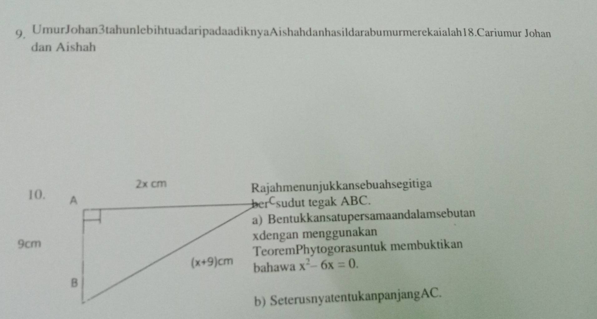 UmurJohan3tahunlebihtuadaripadaadiknyaAishahdanhasildarabumurmerekaialah18.Cariumur Johan
dan Aishah
Rajahmenunjukkansebuahsegitiga
10.
ber sudut tegak ABC.
a) Bentukkansatupersamaandalamsebutan
9cmxdengan menggunakan
TeoremPhytogorasuntuk membuktikan
x^2-6x=0.
b) SeterusnyatentukanpanjangAC.