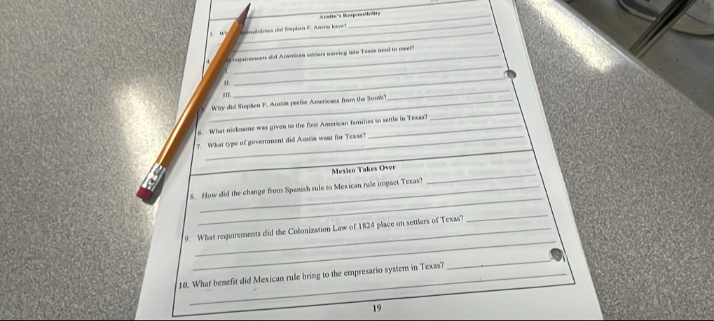 Austin's Responsibiäts 
_ 
_ 
, w ponsibilities did Stephen F. Austin have? 
_ 
f requirements did American settlers moving into Texas need to meet? 
n 
''' 
_ 
_Why did Stephen F. Austin prefer Americans from the South? 
_ 
6. What nickname was given to the first American families to settle in Texas? 
_ 
7. What type of government did Austin want for Texas? 
_ 
Mexico Takes Over 
_ 
8. How did the change from Spanish rule to Mexican rule impact Texas? 
_ 
9. What requirements did the Colonization Law of 1824 place on settlers of Texas? 
_ 
10. What benefit did Mexican rule bring to the empresario system in Texas? 
_ 
19
