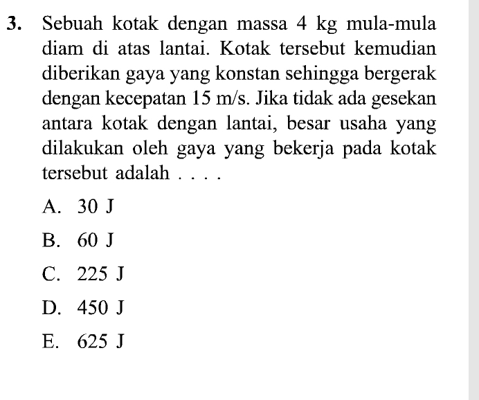 Sebuah kotak dengan massa 4 kg mula-mula
diam di atas lantai. Kotak tersebut kemudian
diberikan gaya yang konstan sehingga bergerak
dengan kecepatan 15 m/s. Jika tidak ada gesekan
antara kotak dengan lantai, besar usaha yang
dilakukan oleh gaya yang bekerja pada kotak
tersebut adalah
A. 30 J
B. 60 J
C. 225 J
D. 450 J
E. 625 J