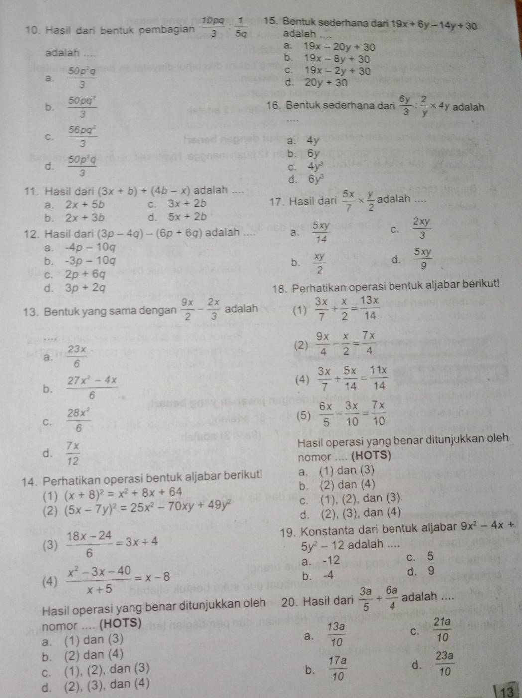 Hasil dari bentuk pembagian  10pq/3 : 1/5q  15. Bentuk sederhana dari 19x+6y-14y+30
adalah
a.
adalah .... 19x-20y+30
b. 19x-8y+30
C.
a.  50p^2q/3  19x-2y+30
d. 20y+30
b.  50pq^2/3  16. Bentuk sederhana dari  6y/3 : 2/y * 4y adalah
C.  56pq^2/3 
d.  50p^2q/3 
6y
C. 4y^3
d. 6y^3
11. Hasil dari (3x+b)+(4b-x) adalah ....
a. 2x+5b C. 3x+2b 17. Hasil dari  5x/7 *  y/2  adalah ....
b. 2x+3b d. 5x+2b
12. Hasil dari (3p-4q)-(6p+6q) adalah .... a.  5xy/14 
C.  2xy/3 
a. -4p-10q
b. -3p-10q b.  xy/2   5xy/9 
d.
C. 2p+6q
d. 3p+2q 18. Perhatikan operasi bentuk aljabar berikut!
13. Bentuk yang sama dengan  9x/2 - 2x/3  adalah (1)  3x/7 + x/2 = 13x/14 
_…
a.  23x/6 
(2)  9x/4 - x/2 = 7x/4 
(4)
b.  (27x^2-4x)/6   3x/7 + 5x/14 = 11x/14 
C.  28x^2/6 
(5)  6x/5 - 3x/10 = 7x/10 
d.  7x/12 
Hasil operasi yang benar ditunjukkan oleh
nomor .... (HOTS)
14. Perhatikan operasi bentuk aljabar berikut! a. (1) dan (3)
(1) (x+8)^2=x^2+8x+64 b. (2) dan (4)
(2) (5x-7y)^2=25x^2-70xy+49y^2 c. (1), (2), dan (3)
d. (2), (3), dan (4)
19. Konstanta dari bentuk aljabar 9x^2-4x+
(3)  (18x-24)/6 =3x+4 adalah ...
5y^2-12
a. -12 c. 5
(4)  (x^2-3x-40)/x+5 =x-8 b. -4 d. 9
Hasil operasi yang benar ditunjukkan oleh 20. Hasil dari  3a/5 + 6a/4  adalah ....
nomor .... (HOTS)
a. (1) dan (3)
a.  13a/10 
C.  21a/10 
b. (2) dan (4)
c. (1), (2), dan (3) b.  17a/10 
d.  23a/10 
d. (2), (3), dan (4)
13