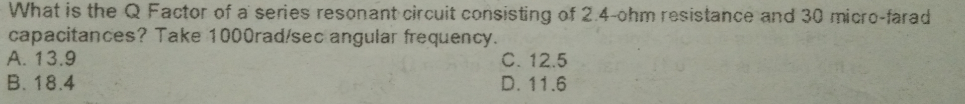 What is the Q Factor of a series resonant circuit consisting of 2.4-ohm resistance and 30 micro-farad
capacitances? Take 1000rad/sec angular frequency.
A. 13.9 C. 12.5
B. 18.4 D. 11.6