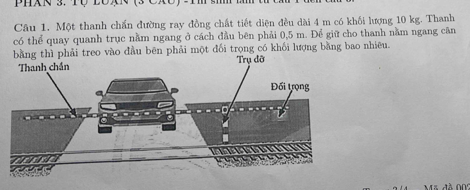 Phan 3. TQ lOạn (3 CáO 
Câu 1. Một thanh chắn đường ray đồng chất tiết diện đều dài 4 m có khối lượng 10 kg. Thanh 
có thể quay quanh trục nằm ngang ở cách đầu bên phải 0,5 m. Để giữ cho thanh nằm ngang cân 
treo vào đầu bên phải một đối trọng có khối lượng bằng bao nhiêu. 
Mã đồ 009