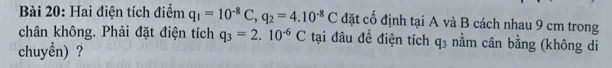 Hai điện tích điểm q_1=10^(-8)C, q_2=4.10^(-8)C đặt cố định tại A và B cách nhau 9 cm trong 
chân không. Phải đặt điện tích q_3=2.10^(-6)C tại đâu đề điện tích q_3 nằm cân bằng (không di 
chuyền) ?