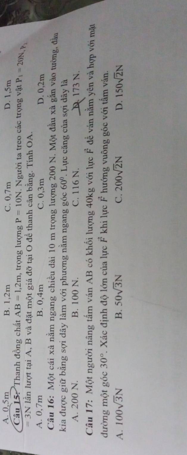 A. 0,5m B. 1,2m C. 0,7m D. 1,5m
Câu 15: Thanh đồng chất AB=1,2m , trọng lượng P=10N. Người ta treo các trọng vật P_1=20N, P_2
=3N lần lượt tại A, B và đặt một giá đỡ tại O để thanh cân bằng. Tính OA.
A. 0,7m B. 0,4m C. 0,3m D. 0,2m
Câu 16: Một cái xà nằm ngang chiều dài 10 m trọng lượng 200 N. Một đầu xà gắn vào tường, đầu
kia được giữ bằng sợi dây làm với phương nằm ngang góc 60°. Lực căng của sợi dây là
A. 200 N. B. 100 N. C. 116 N. D. 173 N.
Câu 17: Một người nâng tấm ván AB có khối lượng 40kg với lực F để ván nằm yên và hợp với mặt
đường một góc 30°. Xác định độ lớn của lực vector F khi lực F hướng vuông góc với tấm ván.
A. 100sqrt(3)N B. 50sqrt(3)N C. 200sqrt(2)N D. 150sqrt(2)N