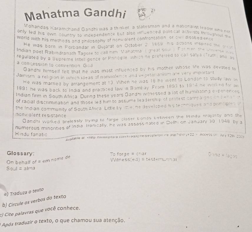 Mahatma Gandhi 
Mohandas Karamchand Gandhi was a thinker a statesman and a nationalist leager who not 
only led his own country to independence but also influenced political activists througnour the 
world with his methods and philosophy of nonviolent confrontation or civil disobedience 
He was born in Porbandar in Gujarat on October 2, 1869 his actions inspired the grea 
Indian poet Rabindranath Tagore to call him Mahatma' ( great soul) For him the universe wad 
regulated by a Supreme Intell gence or Principle which he preferred to call satya (Truth) and as 
a concession to convention God 
Gandhi himself felt that he was most influenced by his mother whose life was devoted to 
Jainism a religion in which ideas of nonvidlence and vegetanianism are very important 
He was married by arrangement at 13. When he was 18 he went to London to study law in 
1891 he was back to India and practiced law in Bombay. From 1893 to 1914 he worked for an 
Indian firm in South Africa During these years Gandhi withessed a lot of humiliating experiences 
of racial discrimination and thoseled him to assume leadership of protest campaigns on behat e 
the Indian community of South Africa. Little by little, he developed his techniques and principles o 
nonviolent résistance 
Gandhi worked tirelessly trying to forge closer bonds between the Hindu majority and the 
numerous minorities of India Ironically, he was assassinated in Delhi on January 30 1948 by a 
Hindu fanatic 
Available at stury=22 - Access on Ju y 12th 2008 
Glossary: To forge = criar 
On behalf of = em nome de 
Witness (ed)=testemum△ t
Soul=alma
a) Traduza o texto 
b) Circule os verbos do texto 
c) Cite palavras que você conhece. 
Após traduzir o texto, o que chamou sua atenção.