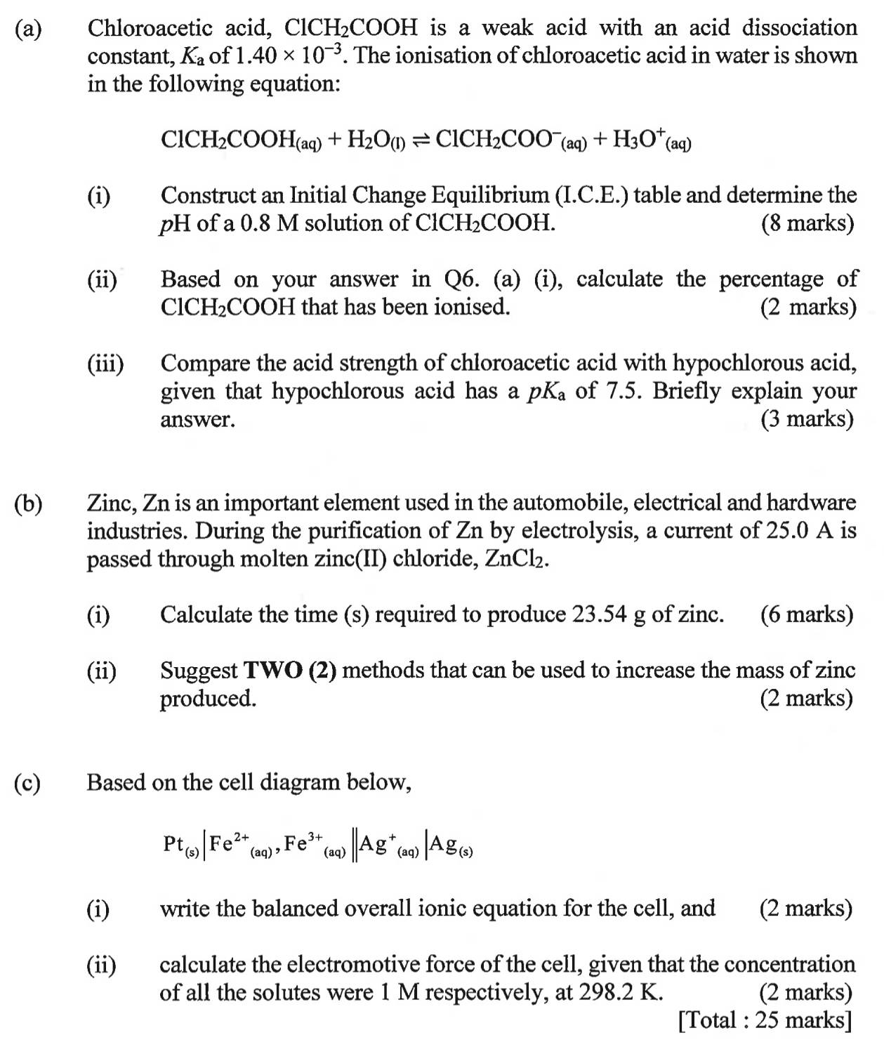 Chloroacetic acid, ClC H_2COOH is a weak acid with an acid dissociation 
constant, K_a of 1.40* 10^(-3). The ionisation of chloroacetic acid in water is shown
in the following equation:
ClCH_2COOH_(aq)+H_2O_(l)leftharpoons ClCH_2COO^-_(aq)+H_3O^+(aq)
(i) Construct an Initial Change Equilibrium (I.C.E.) table and determine the
pH of a 0.8 M solution of ClCH_2COOH (8 marks)
(ii) Based on your answer in Q6. (a) (i), calculate the percentage of
ClCH₂COOH that has been ionised. (2 marks)
(iii) Compare the acid strength of chloroacetic acid with hypochlorous acid,
given that hypochlorous acid has a pK_a of 7.5. Briefly explain your
answer. (3 marks)
(b) Zinc, Zn is an important element used in the automobile, electrical and hardware
industries. During the purification of Zn by electrolysis, a current of 25.0 A is
passed through molten zinc(II) chloride, ZnCl_2.
(i) Calculate the time (s) required to produce 23.54 g of zinc. (6 marks)
(ii) Suggest TWO (2) methods that can be used to increase the mass of zinc
produced. (2 marks)
(c) Based on the cell diagram below,
Pt_(s)|Fe^(2+)_(aq),Fe^(3+)_(aq)||Ag^+_(aq)|Ag_(s)
(i) write the balanced overall ionic equation for the cell, and (2 marks)
(ii) calculate the electromotive force of the cell, given that the concentration
of all the solutes were 1 M respectively, at 298.2 K. (2 marks)
[Total : 25 marks]